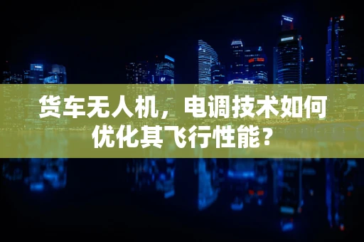 货车无人机，电调技术如何优化其飞行性能？