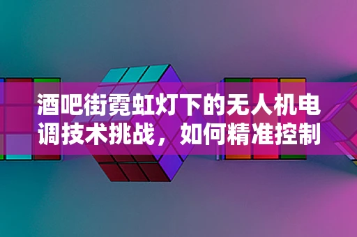 酒吧街霓虹灯下的无人机电调技术挑战，如何精准控制光影？