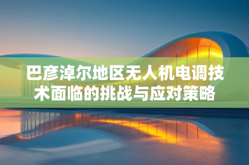巴彦淖尔地区无人机电调技术面临的挑战与应对策略