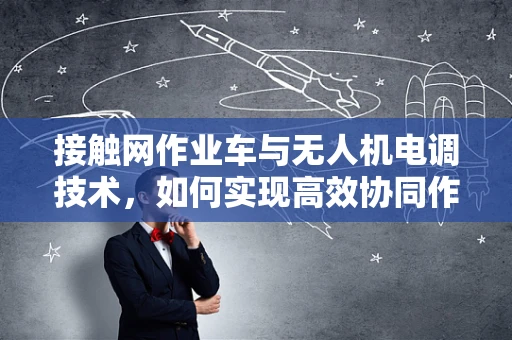接触网作业车与无人机电调技术，如何实现高效协同作业？