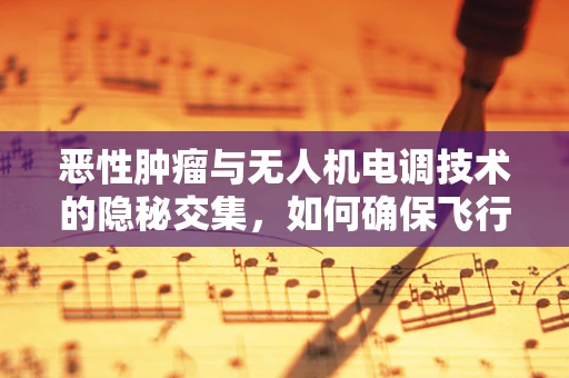 恶性肿瘤与无人机电调技术的隐秘交集，如何确保飞行安全？