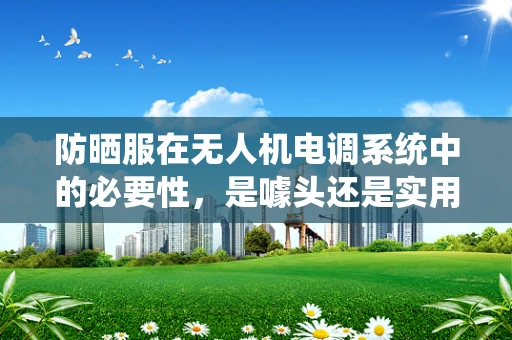 防晒服在无人机电调系统中的必要性，是噱头还是实用创新？