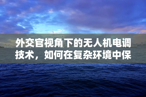 外交官视角下的无人机电调技术，如何在复杂环境中保持精准操控？