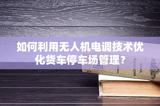 如何利用无人机电调技术优化货车停车场管理？