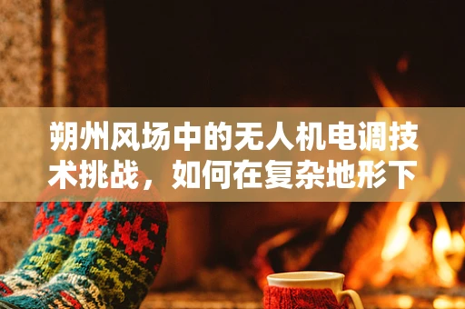 朔州风场中的无人机电调技术挑战，如何在复杂地形下确保稳定飞行？