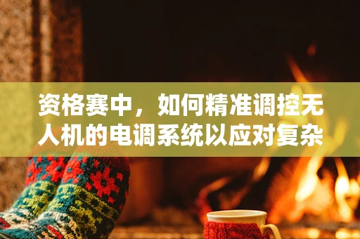 资格赛中，如何精准调控无人机的电调系统以应对复杂飞行环境？