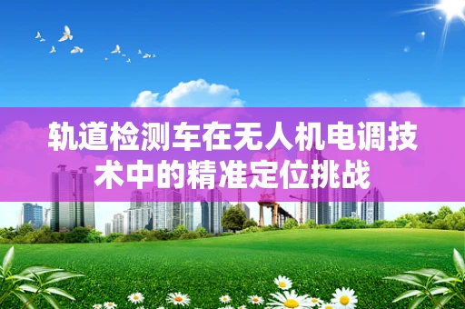 轨道检测车在无人机电调技术中的精准定位挑战