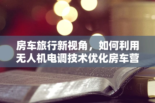 房车旅行新视角，如何利用无人机电调技术优化房车营地监控与安全？