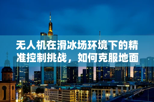 无人机在滑冰场环境下的精准控制挑战，如何克服地面效应与冰面反射干扰？