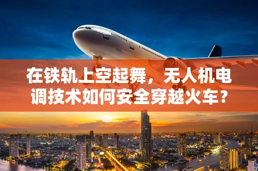 在铁轨上空起舞，无人机电调技术如何安全穿越火车？