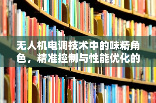 无人机电调技术中的味精角色，精准控制与性能优化的微妙平衡