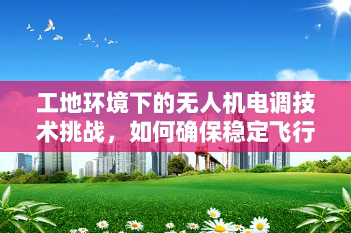 工地环境下的无人机电调技术挑战，如何确保稳定飞行与精准控制？