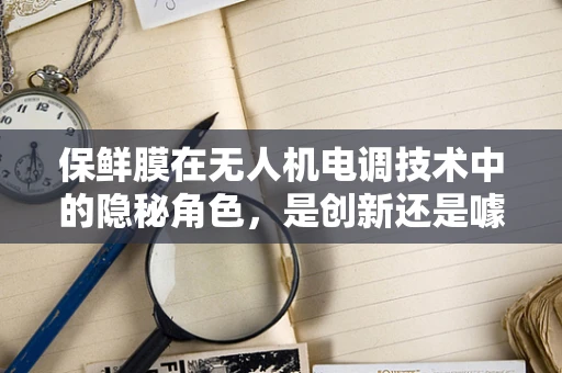 保鲜膜在无人机电调技术中的隐秘角色，是创新还是噱头？
