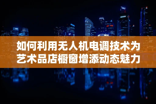 如何利用无人机电调技术为艺术品店橱窗增添动态魅力？