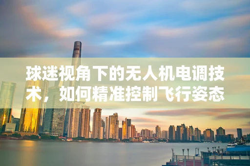 球迷视角下的无人机电调技术，如何精准控制飞行姿态？