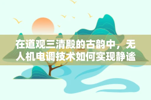 在道观三清殿的古韵中，无人机电调技术如何实现静谧与精准的飞行？