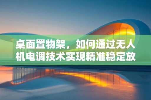 桌面置物架，如何通过无人机电调技术实现精准稳定放置？