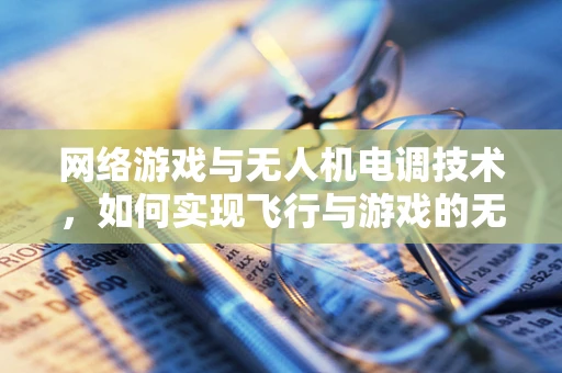 网络游戏与无人机电调技术，如何实现飞行与游戏的无缝对接？