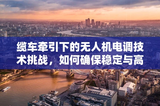 缆车牵引下的无人机电调技术挑战，如何确保稳定与高效？