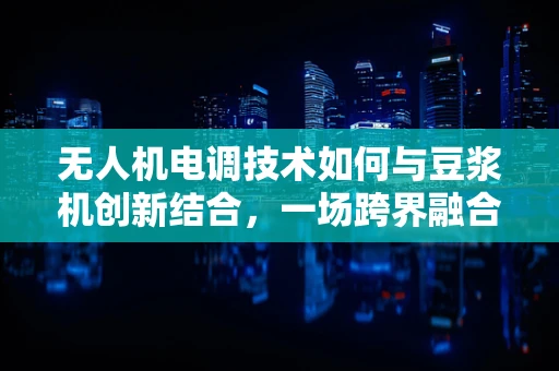 无人机电调技术如何与豆浆机创新结合，一场跨界融合的探索？
