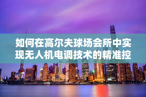 如何在高尔夫球场会所中实现无人机电调技术的精准控制？