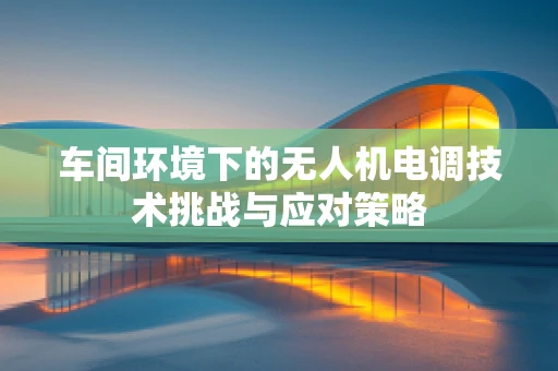 车间环境下的无人机电调技术挑战与应对策略