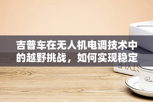 吉普车在无人机电调技术中的越野挑战，如何实现稳定控制？