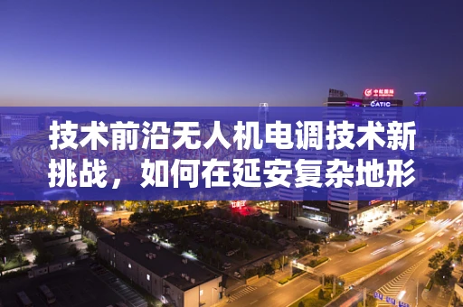 技术前沿无人机电调技术新挑战，如何在延安复杂地形中优化飞行性能？