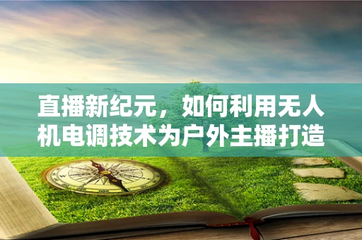 直播新纪元，如何利用无人机电调技术为户外主播打造稳定高清的空中视角？