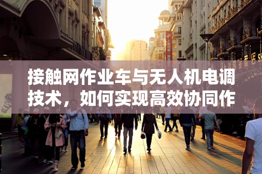 接触网作业车与无人机电调技术，如何实现高效协同作业？