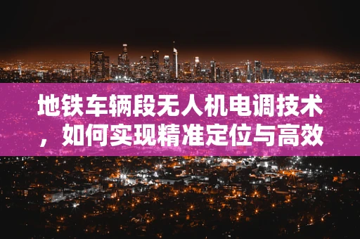 地铁车辆段无人机电调技术，如何实现精准定位与高效运维？
