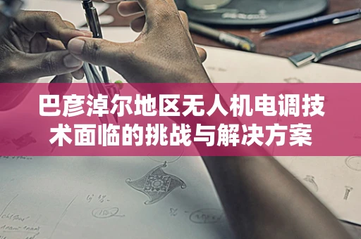 巴彦淖尔地区无人机电调技术面临的挑战与解决方案
