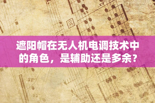 遮阳帽在无人机电调技术中的角色，是辅助还是多余？