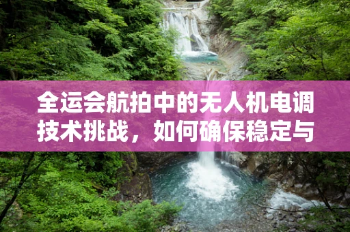 全运会航拍中的无人机电调技术挑战，如何确保稳定与安全的空中视角？