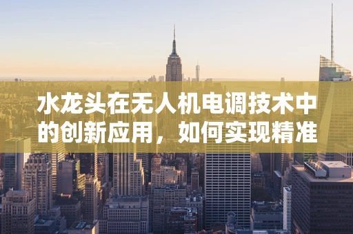 水龙头在无人机电调技术中的创新应用，如何实现精准灌溉的智能控制？