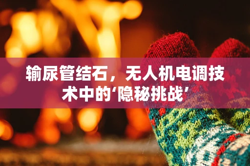 输尿管结石，无人机电调技术中的‘隐秘挑战’
