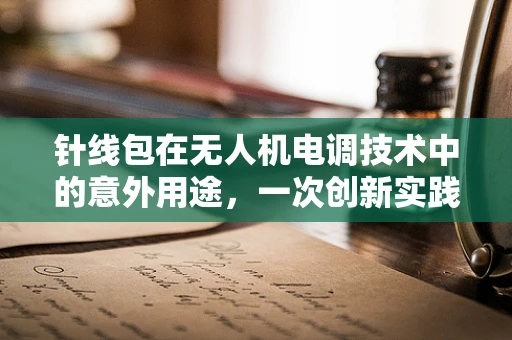 针线包在无人机电调技术中的意外用途，一次创新实践的探讨