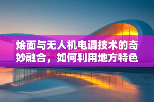 烩面与无人机电调技术的奇妙融合，如何利用地方特色美食提升无人机飞行稳定性？