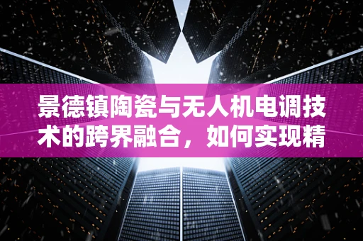 景德镇陶瓷与无人机电调技术的跨界融合，如何实现精准控制？