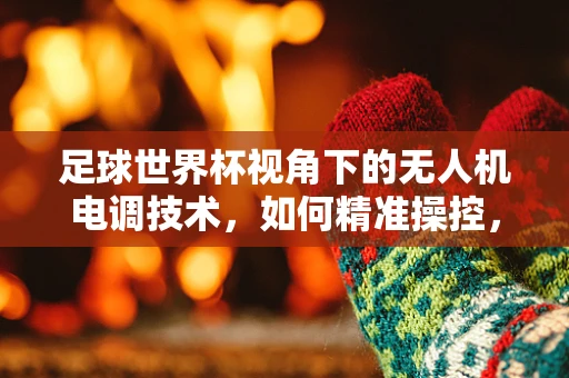 足球世界杯视角下的无人机电调技术，如何精准操控，助力赛事直播与安全监控？