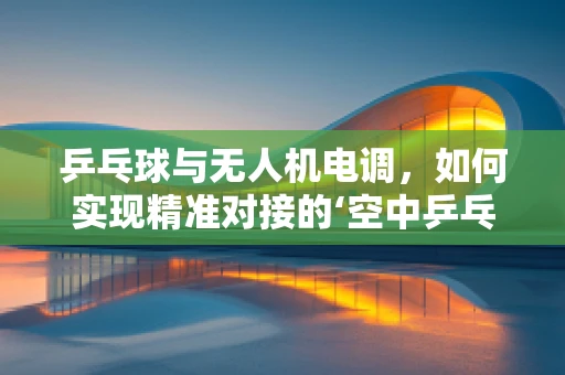 乒乓球与无人机电调，如何实现精准对接的‘空中乒乓’？