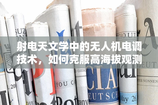 射电天文学中的无人机电调技术，如何克服高海拔观测的挑战？