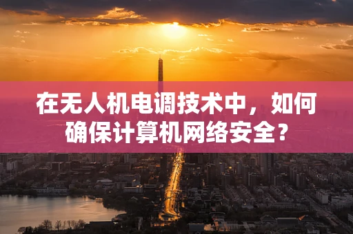 在无人机电调技术中，如何确保计算机网络安全？