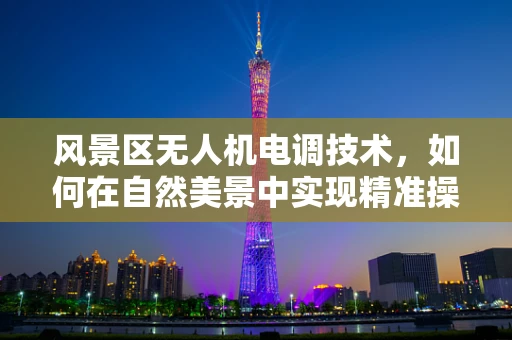 风景区无人机电调技术，如何在自然美景中实现精准操控？
