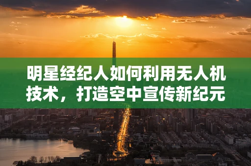 明星经纪人如何利用无人机技术，打造空中宣传新纪元？