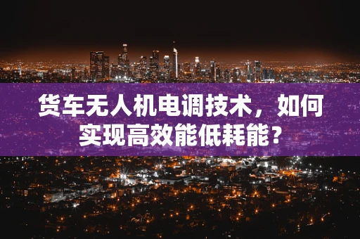 货车无人机电调技术，如何实现高效能低耗能？