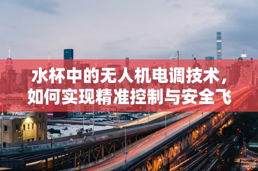 水杯中的无人机电调技术，如何实现精准控制与安全飞行？