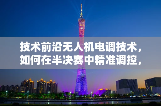 技术前沿无人机电调技术，如何在半决赛中精准调控，决胜千里？