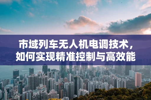 市域列车无人机电调技术，如何实现精准控制与高效能？