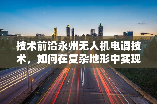 技术前沿永州无人机电调技术，如何在复杂地形中实现精准控制？